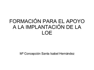 FORMACIÓN PARA EL APOYO A LA IMPLANTACIÓN DE LA LOE Mª Concepción Santa Isabel Hernández 