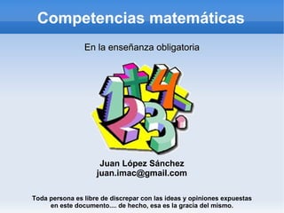 Competencias matemáticas Juan López Sánchez [email_address] Toda persona es libre de discrepar con las ideas y opiniones expuestas en este documento.... de hecho, esa es la gracia del mismo. En la enseñanza obligatoria 