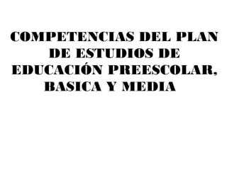 COMPETENCIAS DEL PLAN
   DE ESTUDIOS DE
EDUCACIÓN PREESCOLAR,
   BASICA Y MEDIA
 