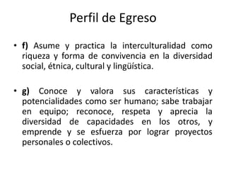 Perfil de Egreso
• f) Asume y practica la interculturalidad como
  riqueza y forma de convivencia en la diversidad
  socia...