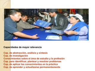 Capacidades de mayor relevancia
Cap. de abstracción, análisis y síntesis
Cap. de investigación
Conocimientos sobre el área de estudio y la profesión
Cap. para identificar, plantear y resolver problemas
Cap. de aplicar los conocimientos en la práctica
Cap. de aprender y actualizarse permanentemente
 