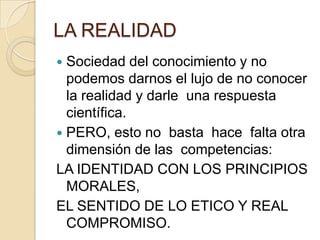 LA REALIDAD
 Sociedad del conocimiento y no
podemos darnos el lujo de no conocer
la realidad y darle una respuesta
científica.
 PERO, esto no basta hace falta otra
dimensión de las competencias:
LA IDENTIDAD CON LOS PRINCIPIOS
MORALES,
EL SENTIDO DE LO ETICO Y REAL
COMPROMISO.
 