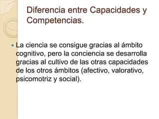 Diferencia entre Capacidades y
Competencias.
 La ciencia se consigue gracias al ámbito
cognitivo, pero la conciencia se desarrolla
gracias al cultivo de las otras capacidades
de los otros ámbitos (afectivo, valorativo,
psicomotriz y social).
 