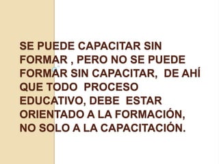 SE PUEDE CAPACITAR SIN
FORMAR , PERO NO SE PUEDE
FORMAR SIN CAPACITAR, DE AHÍ
QUE TODO PROCESO
EDUCATIVO, DEBE ESTAR
ORIENTADO A LA FORMACIÓN,
NO SOLO A LA CAPACITACIÓN.
 