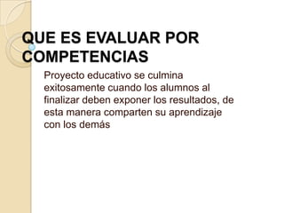 QUE ES EVALUAR POR
COMPETENCIAS
Proyecto educativo se culmina
exitosamente cuando los alumnos al
finalizar deben exponer los resultados, de
esta manera comparten su aprendizaje
con los demás
 