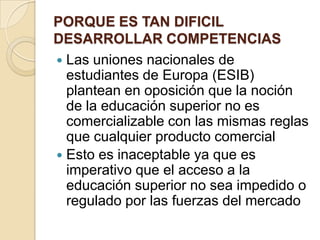 PORQUE ES TAN DIFICIL
DESARROLLAR COMPETENCIAS
 Las uniones nacionales de
estudiantes de Europa (ESIB)
plantean en oposición que la noción
de la educación superior no es
comercializable con las mismas reglas
que cualquier producto comercial
 Esto es inaceptable ya que es
imperativo que el acceso a la
educación superior no sea impedido o
regulado por las fuerzas del mercado
 