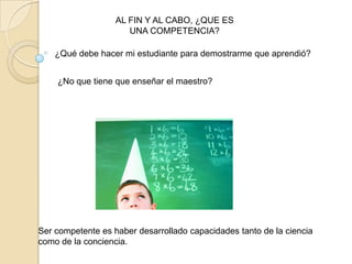 ¿Qué debe hacer mi estudiante para demostrarme que aprendió?
AL FIN Y AL CABO, ¿QUE ES
UNA COMPETENCIA?
¿No que tiene que enseñar el maestro?
Ser competente es haber desarrollado capacidades tanto de la ciencia
como de la conciencia.
 