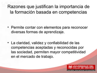 Razones que justifican la importancia de
la formación basada en competencias
• Permite contar con elementos para reconocer
diversas formas de aprendizaje.
• La claridad, validez y confiabilidad de las
competencias aceptadas y reconocidas por
las sociedad, permiten mayor competitividad
en el mercado de trabajo.
 