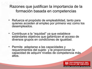 Razones que justifican la importancia de la
formación basada en competencias
• Refuerza el propósito de empleabilidad, tanto para
quienes acceden al empleo por primera vez como los
desempleados.
• Contribuye a la “equidad” ya que establece
estándares objetivos que gafantizan el acceso de
diversos grupos en condiciones de igualdad.
• Permite adaptarse a las capacidades y
requerimientos del sujeto y le proporcionan la
capacidad de adquirir niveles de competencia más
altos.
 