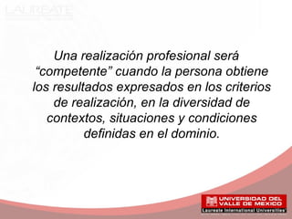 Una realización profesional será
“competente” cuando la persona obtiene
los resultados expresados en los criterios
de realización, en la diversidad de
contextos, situaciones y condiciones
definidas en el dominio.
 