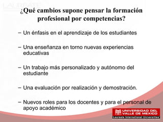 ¿Qué cambios supone pensar la formación
profesional por competencias?
– Un énfasis en el aprendizaje de los estudiantes
– Una enseñanza en torno nuevas experiencias
educativas
– Un trabajo más personalizado y autónomo del
estudiante
– Una evaluación por realización y demostración.
– Nuevos roles para los docentes y para el personal de
apoyo académico
 