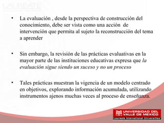 • La evaluación , desde la perspectiva de construcción del
conocimiento, debe ser vista como una acción de
intervención que permita al sujeto la reconstrucción del tema
a aprender
• Sin embargo, la revisión de las prácticas evaluativas en la
mayor parte de las instituciones educativas expresa que la
evaluación sigue siendo un suceso y no un proceso
• Tales prácticas muestran la vigencia de un modelo centrado
en objetivos, explorando información acumulada, utilizando
instrumentos ajenos muchas veces al proceso de enseñanza.
 