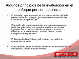 Algunos principios de la evaluación en el
enfoque por competencias
• Continuidad y permanencia: el proceso evaluativo debería
pasar inadvertido al sujeto, ya que es consustancial a las
situaciones de aprendizaje.
• Orientado a la retroalimentación: la evaluación no puede
reducirse solamente a la acreditación de aprendizajes
logrados. Debe permitir establecer niveles de avance o
dificultad en el acercamiento al conocimiento y a su
incorporación significativa.
• Enfasis en lo diagnóstico y lo formativo, sin excluir la
evaluación sumativa.
• Considerando estos principios, los recursos de evaluación se
multiplican , siendo más pertinentes .
 