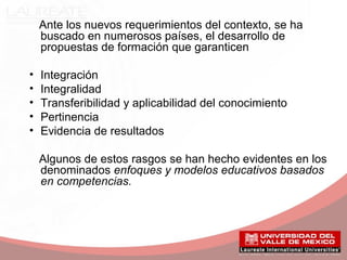 Ante los nuevos requerimientos del contexto, se ha
buscado en numerosos países, el desarrollo de
propuestas de formación que garanticen
• Integración
• Integralidad
• Transferibilidad y aplicabilidad del conocimiento
• Pertinencia
• Evidencia de resultados
Algunos de estos rasgos se han hecho evidentes en los
denominados enfoques y modelos educativos basados
en competencias.
 