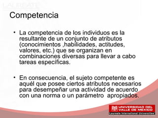 Competencia
• La competencia de los individuos es la
resultante de un conjunto de atributos
(conocimientos ,habilidades, actitudes,
valores, etc.) que se organizan en
combinaciones diversas para llevar a cabo
tareas específicas.
• En consecuencia, el sujeto competente es
aquél que posee ciertos atributos necesarios
para desempeñar una actividad de acuerdo
con una norma o un parámetro apropiados.
 