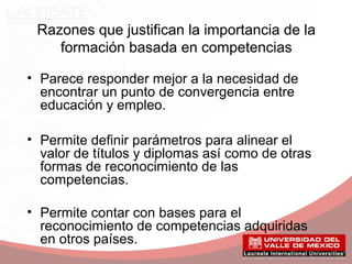 Razones que justifican la importancia de la
formación basada en competencias
• Parece responder mejor a la necesidad de
encontrar un punto de convergencia entre
educación y empleo.
• Permite definir parámetros para alinear el
valor de títulos y diplomas así como de otras
formas de reconocimiento de las
competencias.
• Permite contar con bases para el
reconocimiento de competencias adquiridas
en otros países.
 