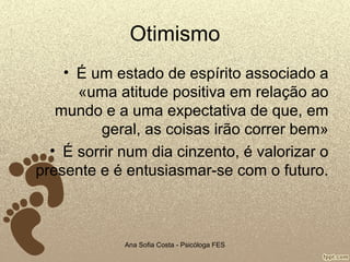 Otimismo
• É um estado de espírito associado a
«uma atitude positiva em relação ao
mundo e a uma expectativa de que, em
geral, as coisas irão correr bem»
• É sorrir num dia cinzento, é valorizar o
presente e é entusiasmar-se com o futuro.

Ana Sofia Costa - Psicóloga FES

 