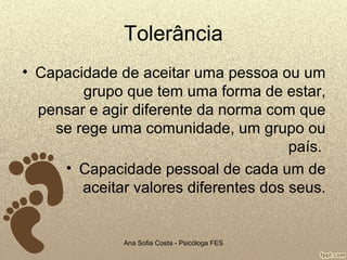 Tolerância
• Capacidade de aceitar uma pessoa ou um
grupo que tem uma forma de estar,
pensar e agir diferente da norma com que
se rege uma comunidade, um grupo ou
país.
• Capacidade pessoal de cada um de
aceitar valores diferentes dos seus.

Ana Sofia Costa - Psicóloga FES

 