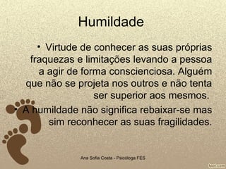 Humildade
• Virtude de conhecer as suas próprias
fraquezas e limitações levando a pessoa
a agir de forma conscienciosa. Alguém
que não se projeta nos outros e não tenta
ser superior aos mesmos.
• A humildade não significa rebaixar-se mas
sim reconhecer as suas fragilidades.

Ana Sofia Costa - Psicóloga FES

 