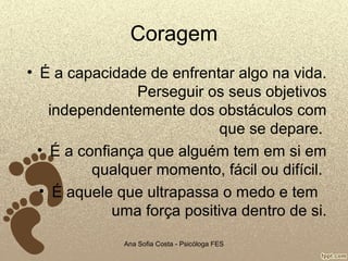 Coragem
• É a capacidade de enfrentar algo na vida.
Perseguir os seus objetivos
independentemente dos obstáculos com
que se depare.
• É a confiança que alguém tem em si em
qualquer momento, fácil ou difícil.
• É aquele que ultrapassa o medo e tem
uma força positiva dentro de si.
Ana Sofia Costa - Psicóloga FES

 