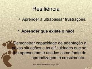 Resiliência
• Aprender a ultrapassar frustrações.
• Aprender que existe o não!
• Demonstrar capacidade de adaptação a
novas situações e às dificuldades que se
lhe apresentam e usa-las como fonte de
aprendizagem e crescimento.
Ana Sofia Costa - Psicóloga FES

 