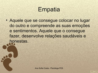 Empatia
• Aquele que se consegue colocar no lugar
do outro e compreende as suas emoções
e sentimentos. Aquele que o consegue
fazer, desenvolve relações saudáveis e
honestas.

Ana Sofia Costa - Psicóloga FES

 