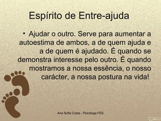 Espírito de Entre-ajuda
• Ajudar o outro. Serve para aumentar a
autoestima de ambos, a de quem ajuda e
a de quem é ajudado. É quando se
demonstra interesse pelo outro. É quando
mostramos a nossa essência, o nosso
carácter, a nossa postura na vida!

Ana Sofia Costa - Psicóloga FES

 