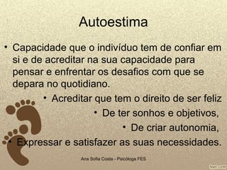 Autoestima
• Capacidade que o indivíduo tem de confiar em
si e de acreditar na sua capacidade para
pensar e enfrentar os desafios com que se
depara no quotidiano.
• Acreditar que tem o direito de ser feliz
• De ter sonhos e objetivos,
• De criar autonomia,
• Expressar e satisfazer as suas necessidades.
Ana Sofia Costa - Psicóloga FES

 