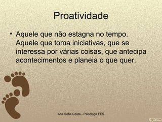 Proatividade
• Aquele que não estagna no tempo.
Aquele que toma iniciativas, que se
interessa por várias coisas, que antecipa
acontecimentos e planeia o que quer.

Ana Sofia Costa - Psicóloga FES

 
