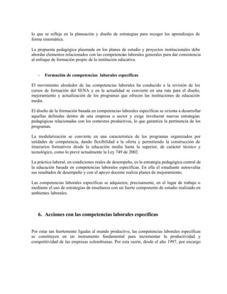 lo que se refleja en la planeación y diseño de estrategias para recoger los aprendizajes de
forma sistemática.
La propuesta pedagógica plasmada en los planes de estudio y proyectos institucionales debe
abordar elementos relacionados con las competencias laborales generales para dar consistencia
al enfoque de formación propio de la institución educativa.

-

Formación de competencias laborales específicas

El movimiento alrededor de las competencias laborales ha conducido a la revisión de los
cursos de formación del SENA y en la actualidad se convierte en una ruta para el diseño,
mejoramiento y actualización de los programas que ofrecen las instituciones de educación
media.
El diseño de la formación basada en competencias laborales específicas se orienta a desarrollar
aquellas definidas dentro de una empresa o sector y exige involucrar nuevas estrategias
pedagógicas relacionadas con los contextos productivos, lo que garantiza la pertinencia de los
programas.
La modularización se convierte en una característica de los programas organizados por
unidades de competencia, dando flexibilidad a la oferta y permitiendo la construcción de
itinerarios formativos desde la educación media hasta la superior, de carácter técnico y
tecnológico, como lo prevé actualmente la Ley 749 de 2002.
La práctica laboral, en condiciones reales de desempeño, es la estrategia pedagógica central de
la educación basada en competencias laborales específicas. En ella el estudiante autoevalúa
sus resultados de desempeño y con el apoyo docente realiza planes de mejoramiento.
Las competencias laborales específicas se adquieren, precisamente, en el lugar de trabajo o
mediante el uso de estrategias de enseñanza con un fuerte componente de estudio realizado en
ambientes laborales.

6. Acciones con las competencias laborales específicas
Por estar tan fuertemente ligadas al mundo productivo, las competencias laborales específicas
se constituyen en un instrumento fundamental para incrementar la productividad y
competitividad de las empresas colombianas. Por esta razón, desde el año 1997, por encargo

 