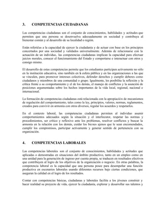 3.

COMPETENCIAS CIUDADANAS

Las competencias ciudadanas son el conjunto de conocimientos, habilidades y actitudes que
permiten que una persona se desenvuelva adecuadamente en sociedad y contribuya al
bienestar común y al desarrollo de su localidad o región.
Están referid as a la capacidad de ejercer la ciudadanía y de actuar con base en los principios
concertados por una sociedad y validados universalmente. Además de relacionarse con la
actuación de un individuo, las competencias ciudadanas implican la capacidad para efectuar
juicios morales, conocer el funcionamiento del Estado y comportarse e interactuar con otros y
consigo mismo.
El desarrollo de estas competencias permite que los estudiantes participen activamente no sólo
en la institución educativa, sino también en la esfera pública y en las organizaciones a las que
se vinculen, para promover intereses colectivos, defender derechos y cumplir deberes como
ciudadanos y miembros de una comunidad o grupo. Igualmente, les posibilita la reflexión y la
crítica frente a su comportamiento y el de los demás, el manejo de conflictos y la asunción de
posiciones argumentadas sobre los hechos importantes de la vida local, regional, nacional e
internacional.
La formación de competencias ciudadanas está relacionada con la apropiació n de mecanismos
de regulación del comportamiento, tales como la ley, principios, valores, normas, reglamentos,
creados para convivir en armonía con otros diversos, regular los acuerdos y respetarlos.
En el contexto laboral, las competencias ciudadanas permiten al individuo asumir
comportamientos adecuados según la situación y el interlocutor, respetar las normas y
procedimientos, ser crítico y reflexivo ante los problemas, resolver conflictos y buscar la
armonía en la relación con los demás, cuidar los bie nes ajenos que le sean encomendados,
cumplir los compromisos, participar activamente y generar sentido de pertenencia con su
organización.

4.

COMPETENCIAS LABORALES

Las competencias laborales son el conjunto de conocimientos, habilidades y actitudes que
aplicadas o demostradas en situaciones del ámbito productivo, tanto en un empleo como en
una unidad para la generación de ingreso por cuenta propia, se traducen en resultados efectivos
que contribuyen al logro de los objetivos de la organización o negocio. En otras palabras, la
competencia laboral es la capacidad que una persona posee para desempeñar una función
productiva en escenarios laborales usando diferentes recursos bajo ciertas condiciones, que
aseguran la calidad en el logro de los resultados.
Contar con competencias básicas, ciudadanas y laborales facilita a los jóvenes construir y
hacer realidad su proyecto de vida, ejercer la ciudadanía, explorar y desarrollar sus talentos y

 