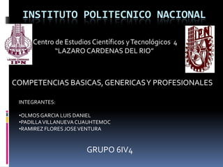 INSTITUTO POLITECNICO NACIONAL
Centro de Estudios Científicos y Tecnológicos 4
“LAZARO CARDENAS DEL RIO”

COMPETENCIAS BASICAS, GENERICAS Y PROFESIONALES
INTEGRANTES:
•OLMOS GARCIA LUIS DANIEL
•PADILLA VILLANUEVA CUAUHTEMOC
•RAMIREZ FLORES JOSE VENTURA

GRUPO 6IV4

 