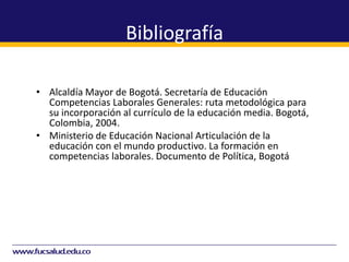 Bibliografía
• Alcaldía Mayor de Bogotá. Secretaría de Educación
Competencias Laborales Generales: ruta metodológica para
su incorporación al currículo de la educación media. Bogotá,
Colombia, 2004.
• Ministerio de Educación Nacional Articulación de la
educación con el mundo productivo. La formación en
competencias laborales. Documento de Política, Bogotá,
Colombia, 2003.
• Ministerio de Educación Nacional. CORPOEDUCACIÓN
Aprendiendo en el ámbito laboral. Orientaciones para el
desarrollo de prácticas, observaciones y espacios
pedagógicos empresariales para la formación en
competencias laborales. Documento de trabajo. Bogotá,
Colombia, 2004
 