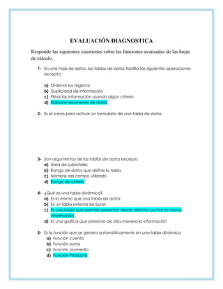 EVALUACIÓN DIAGNOSTICA
Responde las siguientes cuestiones sobre las funciones avanzadas de las hojas
de cálculo.
1- En una hoja de datos, las tablas de datos facilita las siguientes operaciones
excepto:
a) Ordenar los registros
b) Duplicidad de información
c) Filtrar las información usando algún criterio
d) Elaborar resúmenes de datos
2- Es el icono para activar un formulario de una tabla de datos
3- Son argumentos de las tablas de datos excepto
a) Área de subtotales
b) Rango de datos que define la tabla
c) Nombre del campo utilizado
d) Rango de criterio
4- ¿Qué es una tabla dinámica?
a) Es lo mismo que una tabla de datos
b) Es un tabla externa de Excel
c) Es una tabla que permite presentar desde distintos puntos la misma
información
d) Es una grafica que presenta de otra manera la información
5- Es la función que se genera automáticamente en una tabla dinámica
a) Función cuenta
b) Función suma
c) Función promedio
d) Función Producto
 