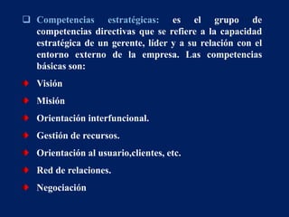  Competencias estratégicas: es el grupo de
competencias directivas que se refiere a la capacidad
estratégica de un gerente, líder y a su relación con el
entorno externo de la empresa. Las competencias
básicas son:
Visión
Misión
Orientación interfuncional.
Gestión de recursos.
Orientación al usuario,clientes, etc.
Red de relaciones.
Negociación
 
