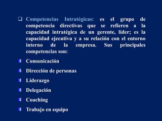  Competencias Intratégicas: es el grupo de
competencia directivas que se refieren a la
capacidad intratégica de un gerente, líder; es la
capacidad ejecutiva y a su relación con el entorno
interno de la empresa. Sus principales
competencias son:
Comunicación
Dirección de personas
Liderazgo
Delegación
Coaching
Trabajo en equipo
 