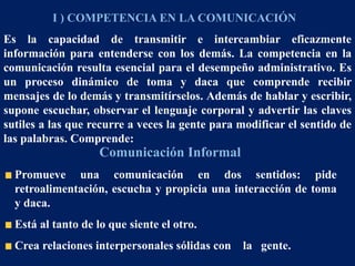 I ) COMPETENCIA EN LA COMUNICACIÓN
Es la capacidad de transmitir e intercambiar eficazmente
información para entenderse con los demás. La competencia en la
comunicación resulta esencial para el desempeño administrativo. Es
un proceso dinámico de toma y daca que comprende recibir
mensajes de lo demás y transmitírselos. Además de hablar y escribir,
supone escuchar, observar el lenguaje corporal y advertir las claves
sutiles a las que recurre a veces la gente para modificar el sentido de
las palabras. Comprende:
Comunicación Informal
Promueve una comunicación en dos sentidos: pide
retroalimentación, escucha y propicia una interacción de toma
y daca.
Está al tanto de lo que siente el otro.
Crea relaciones interpersonales sólidas con la gente.
 