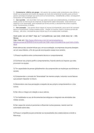 3 – Comemorar vitória em grupo: Um gestor de sucesso sabe comemorar uma vitória, e
dividir as conquistas com todos da equipe, ao invés de comemorar sozinho, pois um bom
gestor consegue enxergar que junto com os funcionários, trabalhando unidos conseguiram
conquistar um resultado positivo.
4 – Ser ouvinte : Um bom líder tem que saber escutar aos colaboradores, e também os que
estão acima na hierarquia da empresa. É importante saber interpretar estar atento ao
objetivo a ser alcançado para repassar de forma correta, e dessa forma evitar enganos
entre funcionários, e chefes.
5 – Ser exemplo : Um gestor deve seguir as regras corretamente, para servir de exemplo
para os funcionários. Coisas simples como: chegar no horário, fazer o horário correto de
almoço, são atos necessários para indicar que é um colaborador exemplar.
Você pode ser um líder? Veja as 7 competências que todo chefe deve ter – Info
Money
Veja mais em: http://www.infomoney.com.br/carreira/gestao-e-
lideranca/noticia/2685853/voce-pode-ser-lider-veja-competencias-que-todo-chefe-
deve
lfredo elenca dez características que, em sua avaliação, as empresas de ponta desejam
ver em seus líderes, a fim de que ele se enquadre nesse novo cenário.
1) Possuir equilíbrio entre conhecimento técnico e comportamental;
2) Conhecer seu próprio perfil e comportamentos, ficando atento ao impacto que eles
provocam na equipe;
3) Ter capacidade de pensar globalmente e de compreender as mudanças econômicas e
sociais;
4) Compreender o conceito de "diversidade" de maneira ampla, incluindo novos fatores
que possam impactar no futuro;
5) Demonstrar uma boa percepção a respeito de seu próprio comportamento e o dos
outros;
6) Ser ético e íntegro em relação a seus valores;
7) Ter habilidade no uso de ferramentas tecnológicas e integrado nas atividades das
mídias sociais;
8) Ser capaz de construir parcerias e influenciar outras pessoas, mesmo sem ter
autoridade sobre elas;
9) Possuir competência para entender as necessidades dos colaboradores e dividir a
liderança;
 