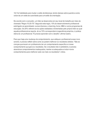 10) Ter habilidade para mudar o estilo de liderança, tendo clareza sobre quando e como
variar de um estilo de autoridade para um estilo de orientação.
De acordo com o consultor, um líder se desenvolve em seu local de trabalho por meio da
chamada "Regra 10-20-70". Segundo esta regra, 10% do desenvolvimento profissional
está ligado ao aprendizado: cursos diversos, e-learning, livros, MBA e outros programas de
educação. Os 20% referem-se às ações realizadas e fomentadas pelo próprio líder ao qual
aquele profissional se reporta. Já os 70% correspondem à experiência empírica, à prática
diária de um profissional. "É preciso aprender com o desafio", afirma Castro.
Para que haja uma mudança de comportamento, que adéque o profissional a esse novo
cenário, é preciso refletir sobre como se podem melhorar os resultados obtidos. "São as
crenças que levam um profissional a ter um comportamento específico e é esse
comportamento que gera os resultados. Se o resultado não é satisfatório, é preciso
abandonar comportamentos inadequados, manter os adequados e incluir novos
comportamentos para melhorar cada vez mais os resultados", indica.
 