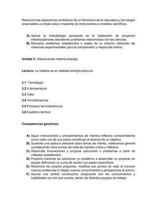 Relaciona las expresiones simbólicas de un fenómeno de la naturaleza y los rasgos
observables a simple vista o mediante de instrumentos a modelos científicos.
A) Aplicar la metodología apropiada en la realización de proyectos
interdisciplinares atendiendo problemas relacionados con las ciencias.
B) Resuelve problemas establecidos o reales de su entorno utilizando las
creencias experimentales para la comprensión y mejora del mismo.
Unidad 3: Interacciones materia energía.
Lectura: La materia es en realidad energía obscura.
3.1 Termología
3.2 A temperatura
3.3 Calor
3.4 Termodinámica
3.5 Procesos termodinámicos
3.6 Equilibrio térmico
Competencias genéricas:
A) Sigue instrucciones y procedimientos de manera reflexiva comprendiendo
como cada uno de sus pasos contribuye al alcance de un objetivo.
B) Sustenta una postura personal sobre temas de interés, irrelevancia general
considerando otros puntos de vista de manera crítica y reflexiva.
C) Desarrolla innovaciones y propone soluciones o problemas a partir de
métodos establecidos.
D) Propone maneras de solucionar un problema a desarrollar un proyecto en
equipo definiendo un curso de acción con pasos específicos.
E) Reconoce los propios prejuicios, modifica sus puntos de vista al conocer
nuevas evidencias e integra nuevos conocimientos y perspectivas al acervo.
F) Asume una actitud constructiva congruente con los conocimientos y
habilidades con los que cuenta, dentro de distintos equipos de trabajo
 