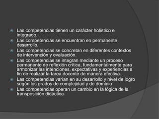  Las competencias tienen un carácter holístico e
integrado.
 Las competencias se encuentran en permanente
desarrollo.
 Las competencias se concretan en diferentes contextos
de intervención y evaluación.
 Las competencias se integran mediante un proceso
permanente de reflexión crítica, fundamentalmente para
armonizar las intenciones, expectativas y experiencias a
fin de realizar la tarea docente de manera efectiva.
 Las competencias varían en su desarrollo y nivel de logro
según los grados de complejidad y de dominio
 Las competencias operan un cambio en la lógica de la
transposición didáctica.
 