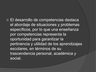  El desarrollo de competencias destaca
el abordaje de situaciones y problemas
específicos, por lo que una enseñanza
por competencias representa la
oportunidad para garantizar la
pertinencia y utilidad de los aprendizajes
escolares, en términos de su
trascendencia personal, académica y
social.
 