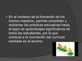  En el contexto de la formación de los
futuros maestros, permite consolidar y
reorientar las prácticas educativas hacia
el logro de aprendizajes significativos de
todos los estudiantes, por lo que
conduce a la concreción del currículo
centrado en el alumno.
 
