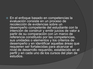  En el enfoque basado en competencias la
evaluación consiste en un proceso de
recolección de evidencias sobre un
desempeño competente del estudiante con la
intención de construir y emitir juicios de valor a
partir de su comparación con un marco de
referencia constituido por las competencias,
sus unidades o elementos y los criterios de
desempeño y en identificar aquellas áreas que
requieren ser fortalecidas para alcanzar el
nivel de desarrollo requerido, establecido en el
perfil y en cada uno de los cursos del plan de
estudios.
 