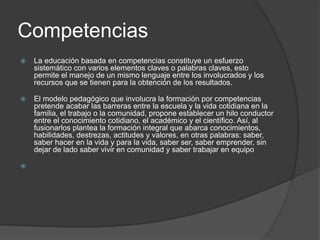 Competencias
 La educación basada en competencias constituye un esfuerzo
sistemático con varios elementos claves o palabras claves, esto
permite el manejo de un mismo lenguaje entre los involucrados y los
recursos que se tienen para la obtención de los resultados.
 El modelo pedagógico que involucra la formación por competencias
pretende acabar las barreras entre la escuela y la vida cotidiana en la
familia, el trabajo o la comunidad, propone establecer un hilo conductor
entre el conocimiento cotidiano, el académico y el científico. Así, al
fusionarlos plantea la formación integral que abarca conocimientos,
habilidades, destrezas, actitudes y valores, en otras palabras: saber,
saber hacer en la vida y para la vida, saber ser, saber emprender, sin
dejar de lado saber vivir en comunidad y saber trabajar en equipo

 