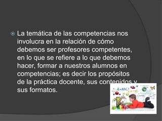  La temática de las competencias nos
involucra en la relación de cómo
debemos ser profesores competentes,
en lo que se refiere a lo que debemos
hacer, formar a nuestros alumnos en
competencias; es decir los propósitos
de la práctica docente, sus contenidos y
sus formatos.
 