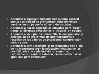  Aprender a conocer: combina una cultura general
con la posibilidad de profundizar conocimientos
teóricos en un pequeño número de materias.
 Aprender a hacer: capacita al individuo para hacer
frente a diversas situaciones y trabajar en equipo.
 Aprender a vivir juntos: desarrolla la comprensión y
percepción de las formas de interdependencia
respetando los valores de pluralismo, comprensión
mutua y paz.
 Aprender a ser: desarrolla la personalidad con el fin
de no menospreciaren la educación ninguna de las
posibilidades de cada individuo: memoria,
razonamiento, sentido estético, capacidades físicas,
aptitudes para comunicar.
 