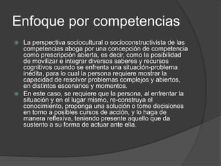 Enfoque por competencias
 La perspectiva sociocultural o socioconstructivista de las
competencias aboga por una concepción de competencia
como prescripción abierta, es decir, como la posibilidad
de movilizar e integrar diversos saberes y recursos
cognitivos cuando se enfrenta una situación-problema
inédita, para lo cual la persona requiere mostrar la
capacidad de resolver problemas complejos y abiertos,
en distintos escenarios y momentos.
 En este caso, se requiere que la persona, al enfrentar la
situación y en el lugar mismo, re-construya el
conocimiento, proponga una solución o tome decisiones
en torno a posibles cursos de acción, y lo haga de
manera reflexiva, teniendo presente aquello que da
sustento a su forma de actuar ante ella.
 