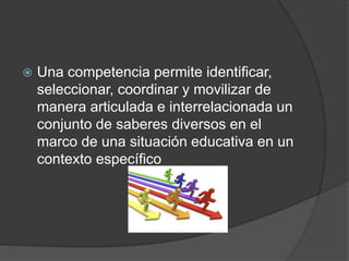  Una competencia permite identificar,
seleccionar, coordinar y movilizar de
manera articulada e interrelacionada un
conjunto de saberes diversos en el
marco de una situación educativa en un
contexto específico
 