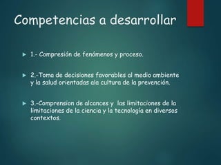 Competencias a desarrollar
 1.- Compresión de fenómenos y proceso.
 2.-Toma de decisiones favorables al medio ambiente
y la salud orientadas ala cultura de la prevención.
 3.-Comprension de alcances y las limitaciones de la
limitaciones de la ciencia y la tecnología en diversos
contextos.
 